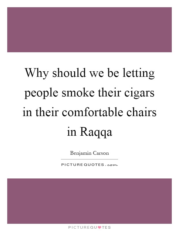 Why should we be letting people smoke their cigars in their comfortable chairs in Raqqa Picture Quote #1