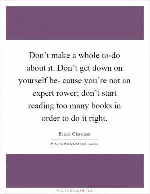 Don’t make a whole to-do about it. Don’t get down on yourself be- cause you’re not an expert rower; don’t start reading too many books in order to do it right Picture Quote #1