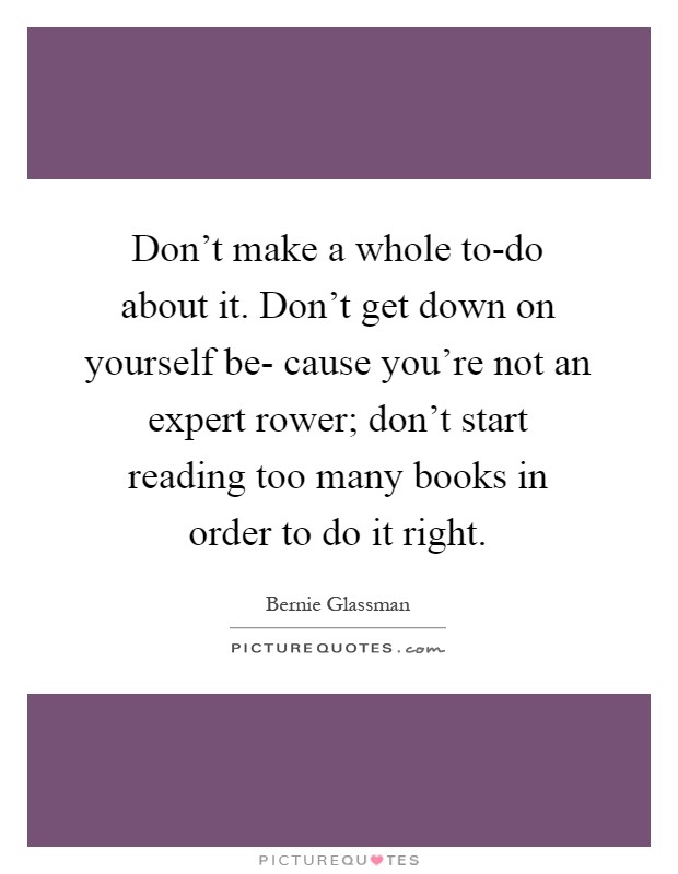 Don't make a whole to-do about it. Don't get down on yourself be- cause you're not an expert rower; don't start reading too many books in order to do it right Picture Quote #1