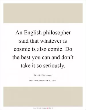 An English philosopher said that whatever is cosmic is also comic. Do the best you can and don’t take it so seriously Picture Quote #1