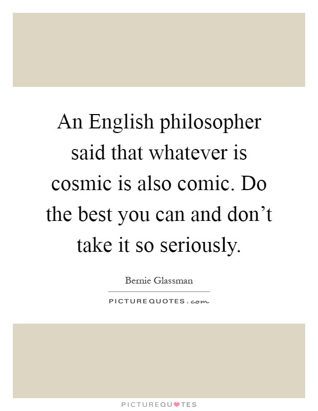 An English philosopher said that whatever is cosmic is also comic. Do the best you can and don't take it so seriously Picture Quote #1