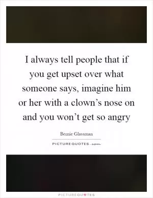 I always tell people that if you get upset over what someone says, imagine him or her with a clown’s nose on and you won’t get so angry Picture Quote #1