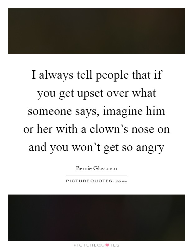 I always tell people that if you get upset over what someone says, imagine him or her with a clown's nose on and you won't get so angry Picture Quote #1