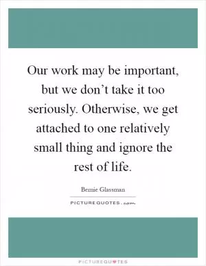 Our work may be important, but we don’t take it too seriously. Otherwise, we get attached to one relatively small thing and ignore the rest of life Picture Quote #1
