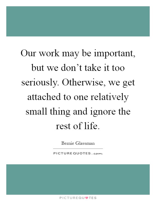 Our work may be important, but we don't take it too seriously. Otherwise, we get attached to one relatively small thing and ignore the rest of life Picture Quote #1