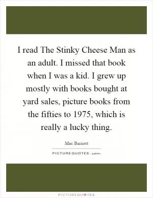 I read The Stinky Cheese Man as an adult. I missed that book when I was a kid. I grew up mostly with books bought at yard sales, picture books from the fifties to 1975, which is really a lucky thing Picture Quote #1