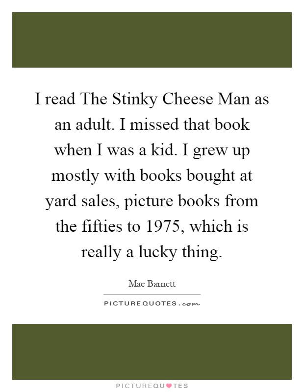 I read The Stinky Cheese Man as an adult. I missed that book when I was a kid. I grew up mostly with books bought at yard sales, picture books from the fifties to 1975, which is really a lucky thing Picture Quote #1
