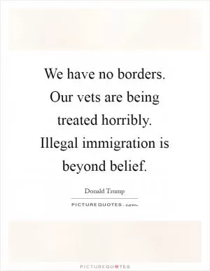 We have no borders. Our vets are being treated horribly. Illegal immigration is beyond belief Picture Quote #1