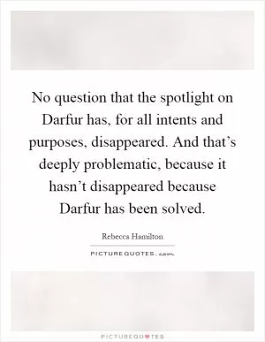 No question that the spotlight on Darfur has, for all intents and purposes, disappeared. And that’s deeply problematic, because it hasn’t disappeared because Darfur has been solved Picture Quote #1