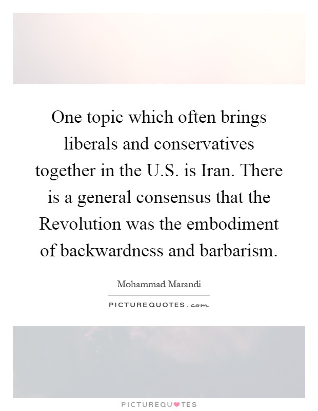 One topic which often brings liberals and conservatives together in the U.S. is Iran. There is a general consensus that the Revolution was the embodiment of backwardness and barbarism Picture Quote #1