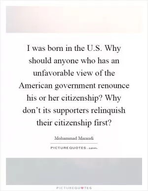I was born in the U.S. Why should anyone who has an unfavorable view of the American government renounce his or her citizenship? Why don’t its supporters relinquish their citizenship first? Picture Quote #1