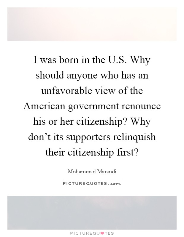 I was born in the U.S. Why should anyone who has an unfavorable view of the American government renounce his or her citizenship? Why don't its supporters relinquish their citizenship first? Picture Quote #1