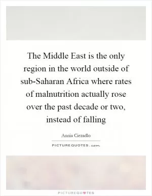 The Middle East is the only region in the world outside of sub-Saharan Africa where rates of malnutrition actually rose over the past decade or two, instead of falling Picture Quote #1