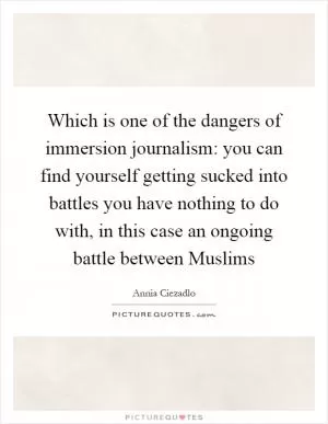 Which is one of the dangers of immersion journalism: you can find yourself getting sucked into battles you have nothing to do with, in this case an ongoing battle between Muslims Picture Quote #1