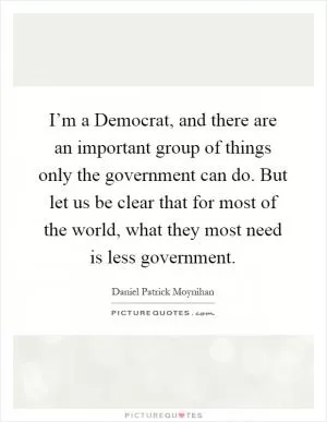 I’m a Democrat, and there are an important group of things only the government can do. But let us be clear that for most of the world, what they most need is less government Picture Quote #1