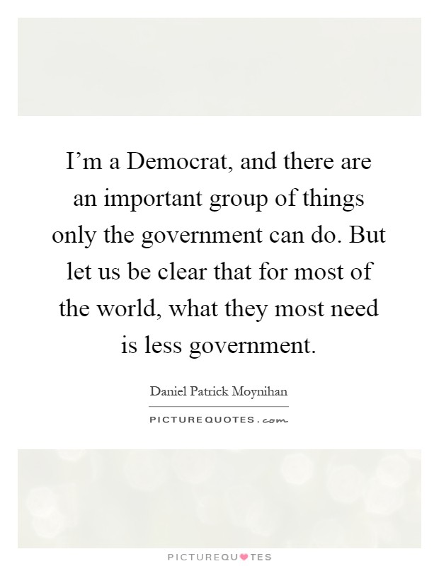 I'm a Democrat, and there are an important group of things only the government can do. But let us be clear that for most of the world, what they most need is less government Picture Quote #1