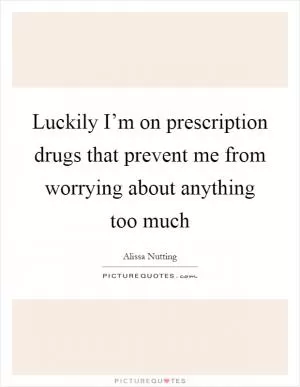 Luckily I’m on prescription drugs that prevent me from worrying about anything too much Picture Quote #1