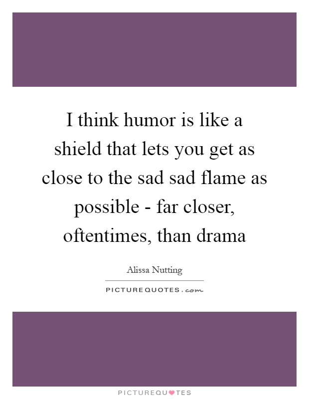 I think humor is like a shield that lets you get as close to the sad sad flame as possible - far closer, oftentimes, than drama Picture Quote #1
