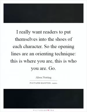 I really want readers to put themselves into the shoes of each character. So the opening lines are an orienting technique: this is where you are, this is who you are. Go Picture Quote #1