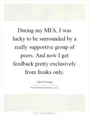 During my MFA, I was lucky to be surrounded by a really supportive group of peers. And now I get feedback pretty exclusively from freaks only Picture Quote #1