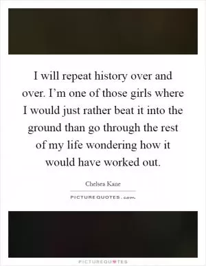 I will repeat history over and over. I’m one of those girls where I would just rather beat it into the ground than go through the rest of my life wondering how it would have worked out Picture Quote #1