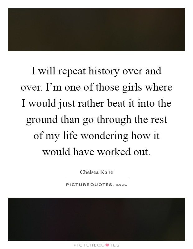 I will repeat history over and over. I'm one of those girls where I would just rather beat it into the ground than go through the rest of my life wondering how it would have worked out Picture Quote #1