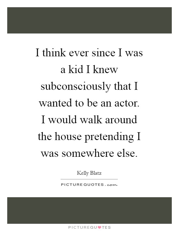 I think ever since I was a kid I knew subconsciously that I wanted to be an actor. I would walk around the house pretending I was somewhere else Picture Quote #1