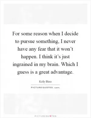 For some reason when I decide to pursue something, I never have any fear that it won’t happen. I think it’s just ingrained in my brain. Which I guess is a great advantage Picture Quote #1