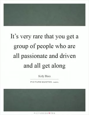It’s very rare that you get a group of people who are all passionate and driven and all get along Picture Quote #1