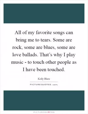 All of my favorite songs can bring me to tears. Some are rock, some are blues, some are love ballads. That’s why I play music - to touch other people as I have been touched Picture Quote #1