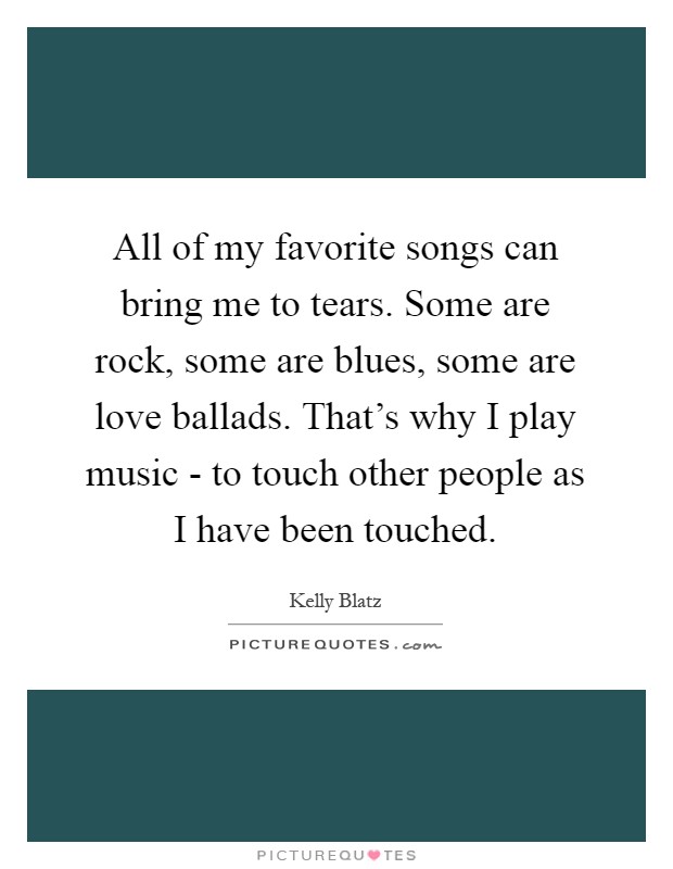 All of my favorite songs can bring me to tears. Some are rock, some are blues, some are love ballads. That's why I play music - to touch other people as I have been touched Picture Quote #1