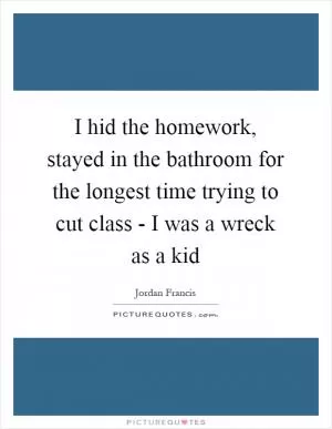 I hid the homework, stayed in the bathroom for the longest time trying to cut class - I was a wreck as a kid Picture Quote #1