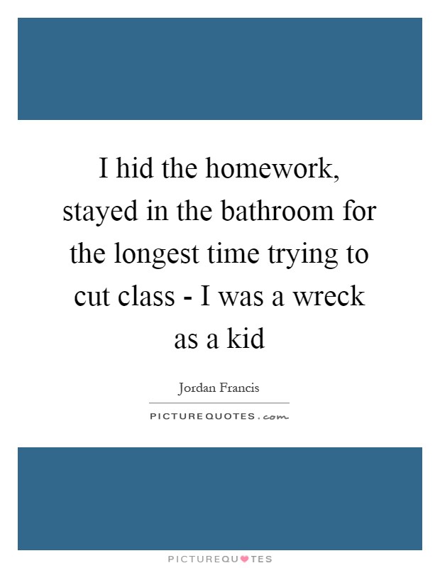I hid the homework, stayed in the bathroom for the longest time trying to cut class - I was a wreck as a kid Picture Quote #1