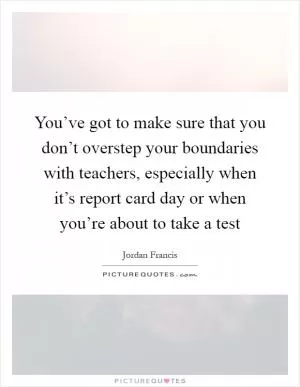 You’ve got to make sure that you don’t overstep your boundaries with teachers, especially when it’s report card day or when you’re about to take a test Picture Quote #1