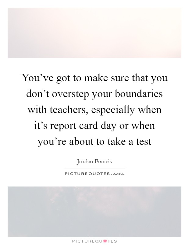 You've got to make sure that you don't overstep your boundaries with teachers, especially when it's report card day or when you're about to take a test Picture Quote #1