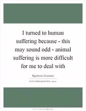 I turned to human suffering because - this may sound odd - animal suffering is more difficult for me to deal with Picture Quote #1