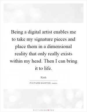 Being a digital artist enables me to take my signature pieces and place them in a dimensional reality that only really exists within my head. Then I can bring it to life Picture Quote #1