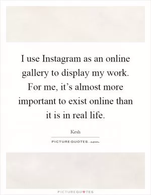 I use Instagram as an online gallery to display my work. For me, it’s almost more important to exist online than it is in real life Picture Quote #1