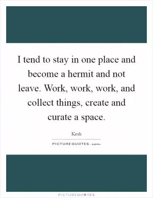I tend to stay in one place and become a hermit and not leave. Work, work, work, and collect things, create and curate a space Picture Quote #1