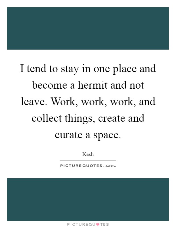 I tend to stay in one place and become a hermit and not leave. Work, work, work, and collect things, create and curate a space Picture Quote #1