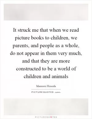 It struck me that when we read picture books to children, we parents, and people as a whole, do not appear in them very much, and that they are more constructed to be a world of children and animals Picture Quote #1