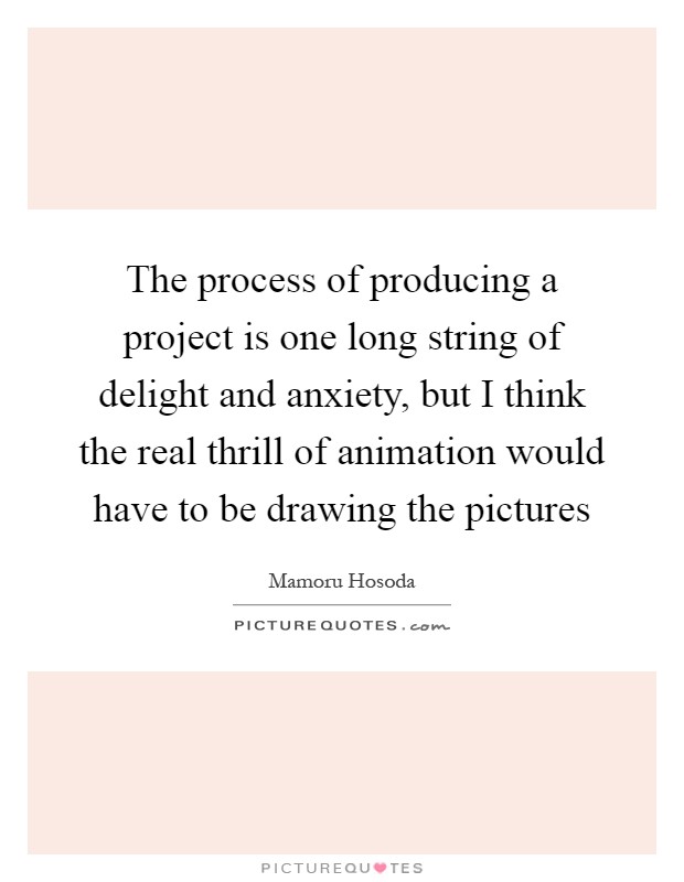 The process of producing a project is one long string of delight and anxiety, but I think the real thrill of animation would have to be drawing the pictures Picture Quote #1