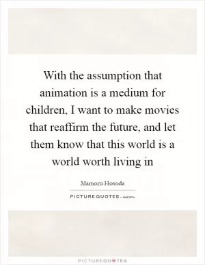 With the assumption that animation is a medium for children, I want to make movies that reaffirm the future, and let them know that this world is a world worth living in Picture Quote #1