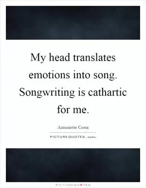My head translates emotions into song. Songwriting is cathartic for me Picture Quote #1