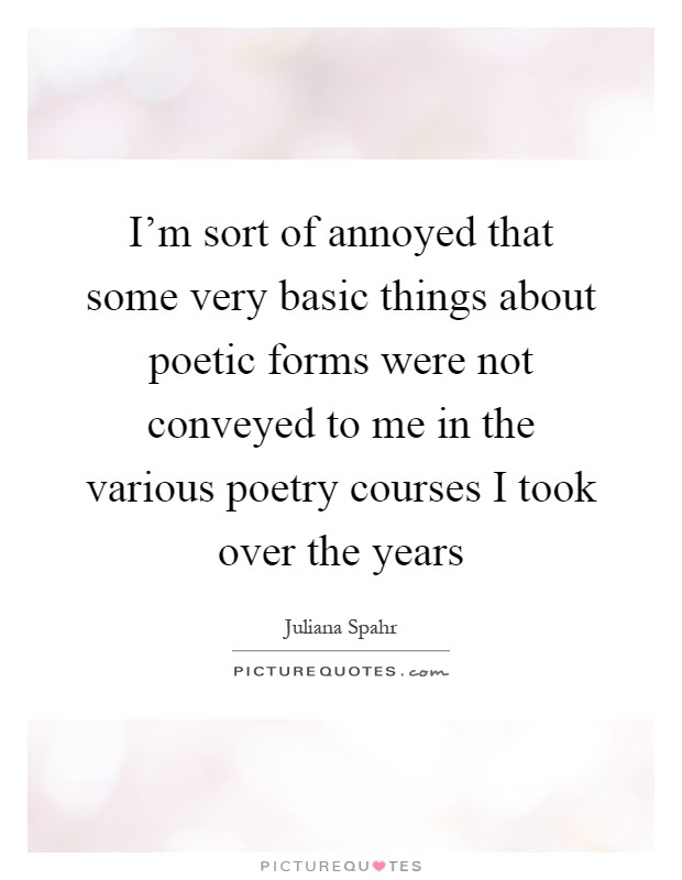 I'm sort of annoyed that some very basic things about poetic forms were not conveyed to me in the various poetry courses I took over the years Picture Quote #1