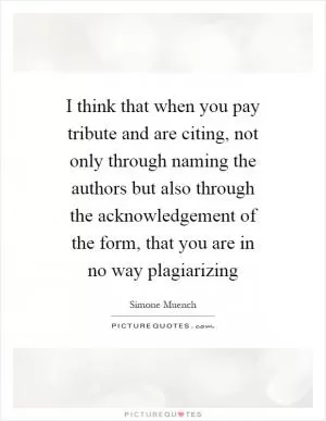 I think that when you pay tribute and are citing, not only through naming the authors but also through the acknowledgement of the form, that you are in no way plagiarizing Picture Quote #1