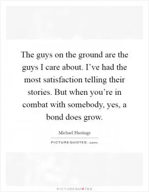 The guys on the ground are the guys I care about. I’ve had the most satisfaction telling their stories. But when you’re in combat with somebody, yes, a bond does grow Picture Quote #1
