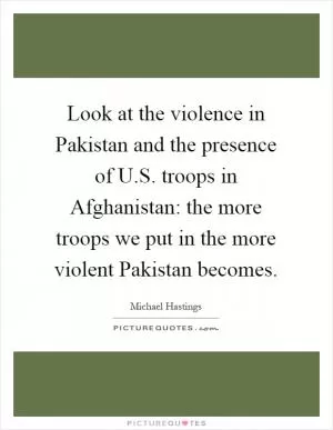 Look at the violence in Pakistan and the presence of U.S. troops in Afghanistan: the more troops we put in the more violent Pakistan becomes Picture Quote #1