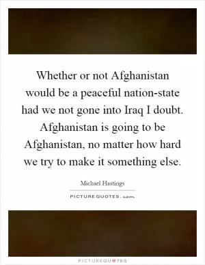 Whether or not Afghanistan would be a peaceful nation-state had we not gone into Iraq I doubt. Afghanistan is going to be Afghanistan, no matter how hard we try to make it something else Picture Quote #1