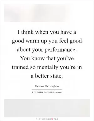 I think when you have a good warm up you feel good about your performance. You know that you’ve trained so mentally you’re in a better state Picture Quote #1